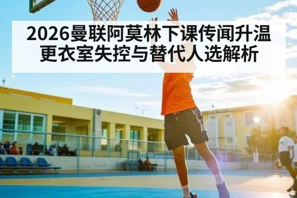 2026曼联阿莫林下课传闻升温 更衣室失控与替代人选解析